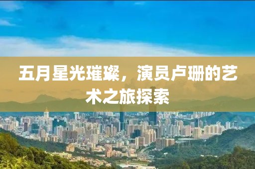 五月星光璀璨，演员卢珊的艺术之旅探索