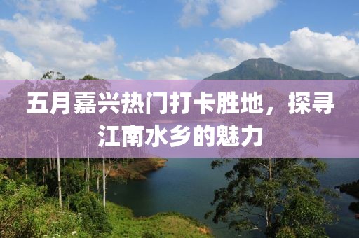 五月嘉兴热门打卡胜地，探寻江南水乡的魅力
