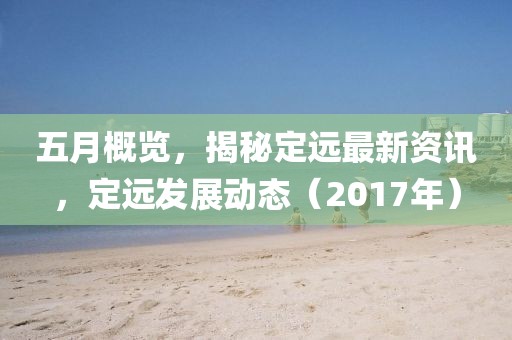 五月概览，揭秘定远最新资讯，定远发展动态（2017年）