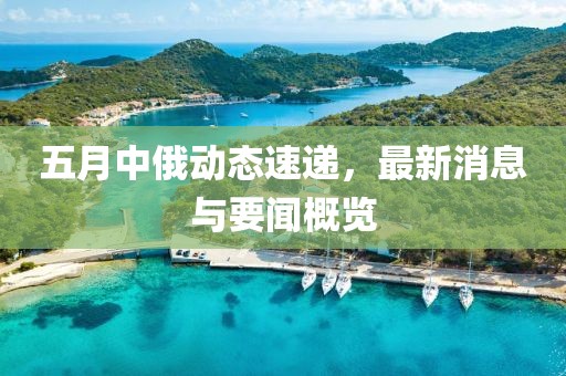 五月中俄动态速递，最新消息与要闻概览