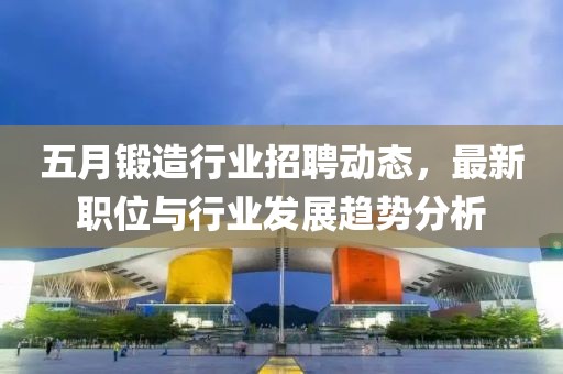 五月锻造行业招聘动态，最新职位与行业发展趋势分析