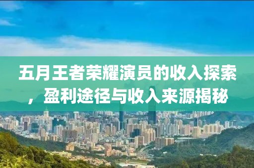 五月王者荣耀演员的收入探索，盈利途径与收入来源揭秘