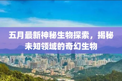 五月最新神秘生物探索，揭秘未知领域的奇幻生物
