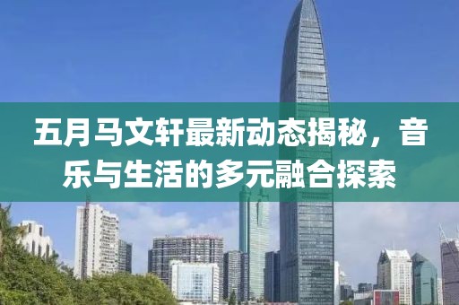 五月马文轩最新动态揭秘，音乐与生活的多元融合探索