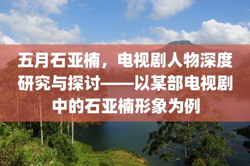 五月石亚楠，电视剧人物深度研究与探讨——以某部电视剧中的石亚楠形象为例