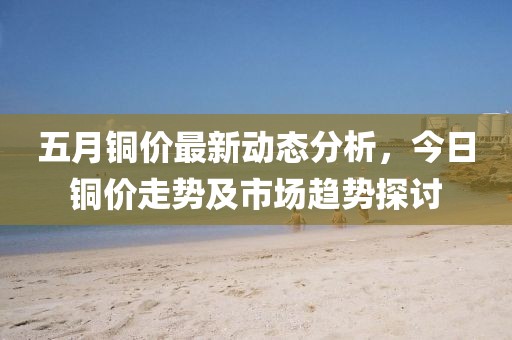 五月铜价最新动态分析，今日铜价走势及市场趋势探讨