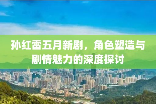 孙红雷五月新剧，角色塑造与剧情魅力的深度探讨