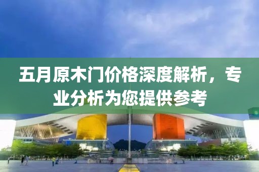 五月原木门价格深度解析，专业分析为您提供参考