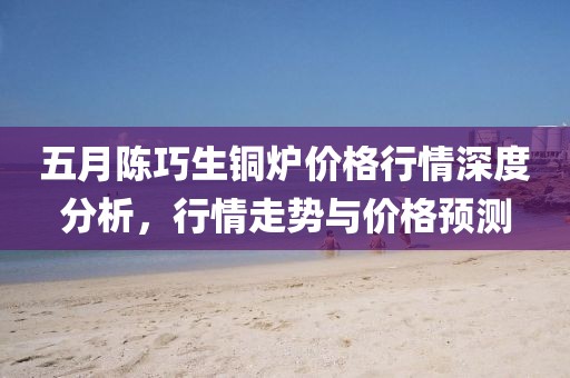 五月陈巧生铜炉价格行情深度分析，行情走势与价格预测