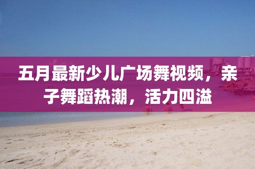 五月最新少儿广场舞视频，亲子舞蹈热潮，活力四溢