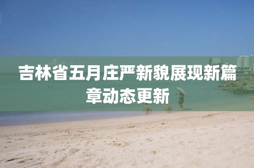 吉林省五月庄严新貌展现新篇章动态更新