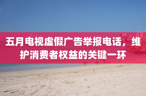 五月电视虚假广告举报电话，维护消费者权益的关键一环