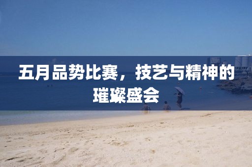 五月品势比赛，技艺与精神的璀璨盛会