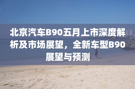 北京汽车B90五月上市深度解析及市场展望，全新车型B90展望与预测