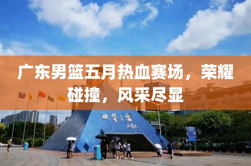 广东男篮五月热血赛场，荣耀碰撞，风采尽显