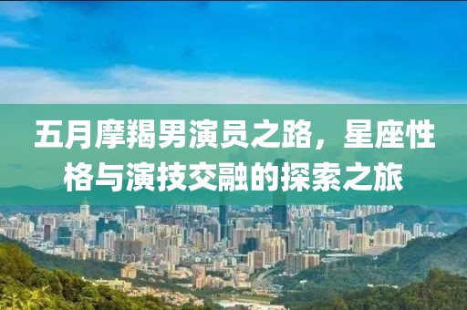 五月摩羯男演员之路，星座性格与演技交融的探索之旅
