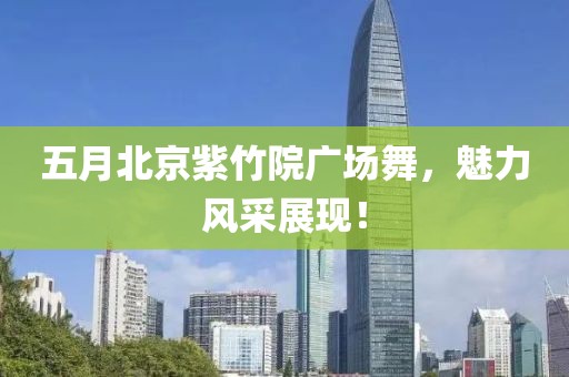 五月北京紫竹院广场舞，魅力风采展现！