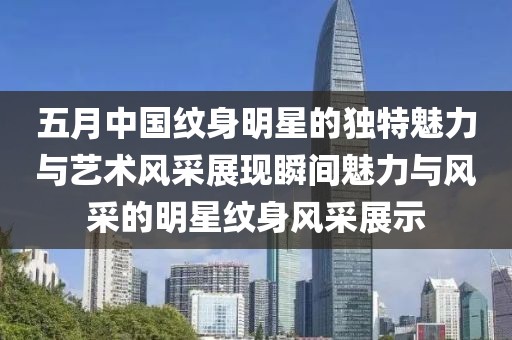 五月中国纹身明星的独特魅力与艺术风采展现瞬间魅力与风采的明星纹身风采展示