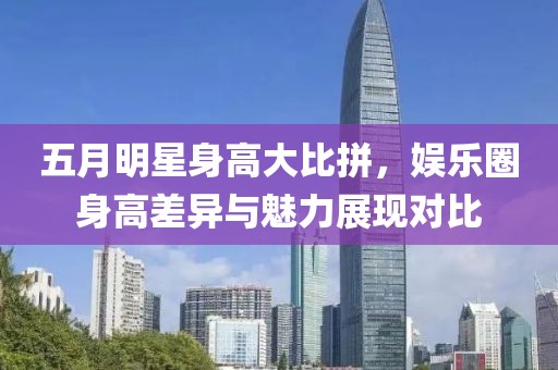 五月明星身高大比拼，娱乐圈身高差异与魅力展现对比