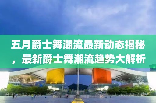 五月爵士舞潮流最新动态揭秘，最新爵士舞潮流趋势大解析