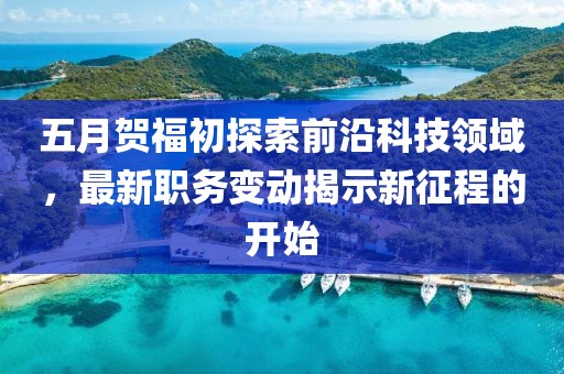 五月贺福初探索前沿科技领域，最新职务变动揭示新征程的开始