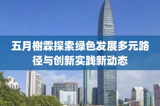 五月榭霖探索绿色发展多元路径与创新实践新动态