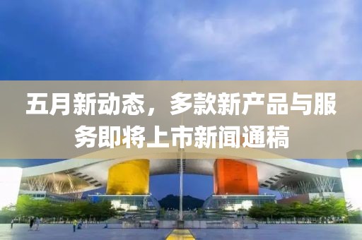五月新动态，多款新产品与服务即将上市新闻通稿