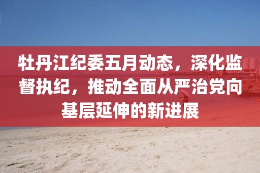 牡丹江纪委五月动态，深化监督执纪，推动全面从严治党向基层延伸的新进展