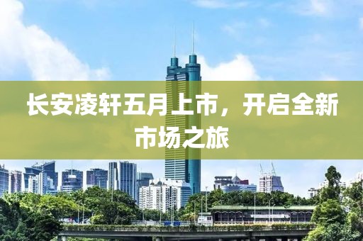 长安凌轩五月上市，开启全新市场之旅