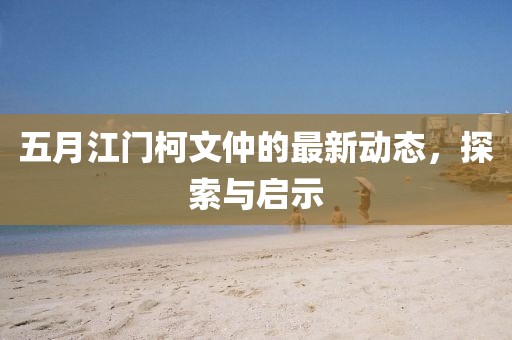 五月江门柯文仲的最新动态，探索与启示