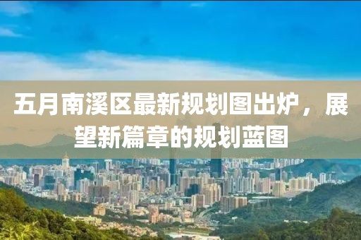 五月南溪区最新规划图出炉，展望新篇章的规划蓝图