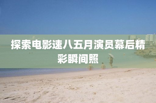 探索电影速八五月演员幕后精彩瞬间照
