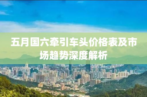 五月国六牵引车头价格表及市场趋势深度解析