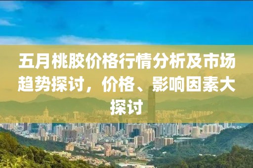 五月桃胶价格行情分析及市场趋势探讨，价格、影响因素大探讨