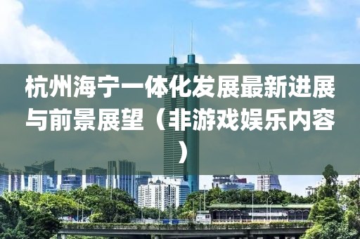 杭州海宁一体化发展最新进展与前景展望（非游戏娱乐内容）