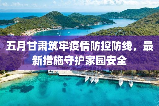 五月甘肃筑牢疫情防控防线，最新措施守护家园安全