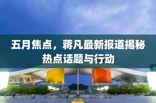 五月焦点，蒋凡最新报道揭秘热点话题与行动