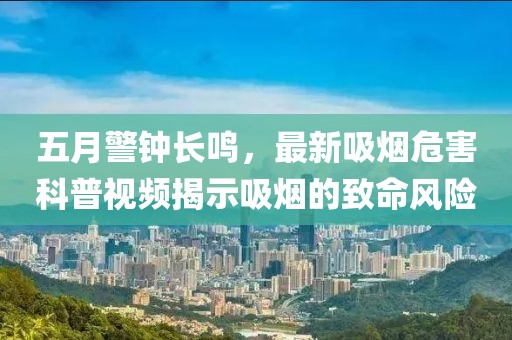 五月警钟长鸣，最新吸烟危害科普视频揭示吸烟的致命风险