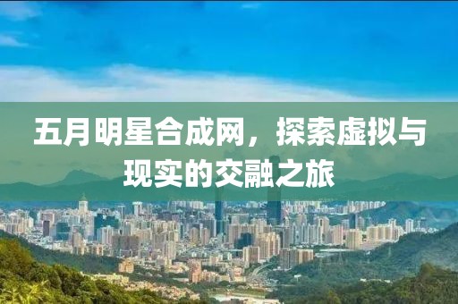 五月明星合成网，探索虚拟与现实的交融之旅