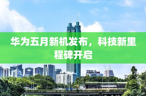 华为五月新机发布，科技新里程碑开启