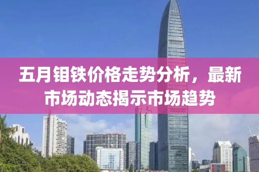 五月钼铁价格走势分析，最新市场动态揭示市场趋势