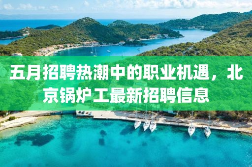 五月招聘热潮中的职业机遇，北京锅炉工最新招聘信息