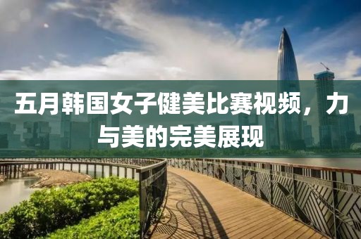 五月韩国女子健美比赛视频，力与美的完美展现
