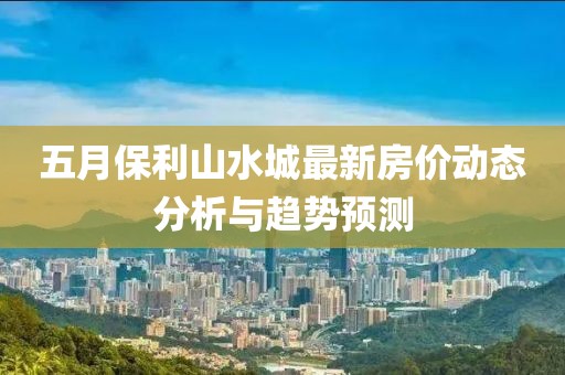 五月保利山水城最新房价动态分析与趋势预测
