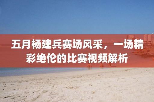 五月杨建兵赛场风采，一场精彩绝伦的比赛视频解析