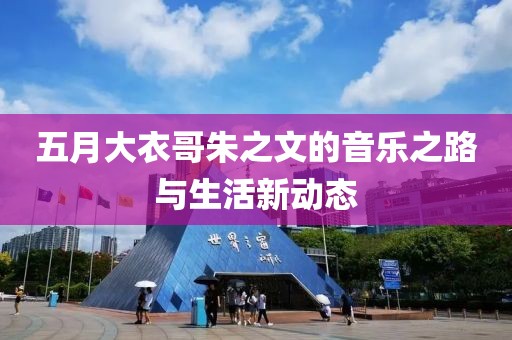 五月大衣哥朱之文的音乐之路与生活新动态