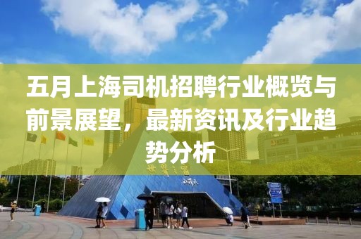 五月上海司机招聘行业概览与前景展望，最新资讯及行业趋势分析