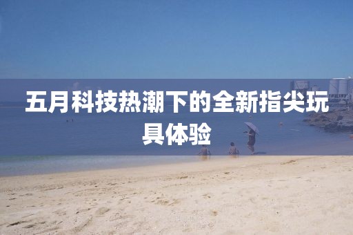 五月科技热潮下的全新指尖玩具体验