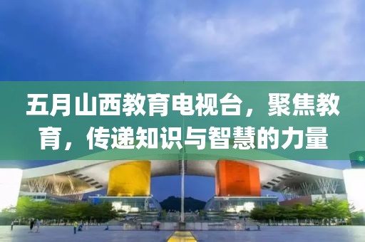 五月山西教育电视台，聚焦教育，传递知识与智慧的力量