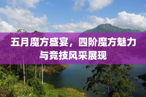 五月魔方盛宴，四阶魔方魅力与竞技风采展现